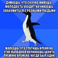 думаешь, что скучно живёшь, молодость уходит, начинаешь знакомиться с разными людьми жалеешь, что тратишь время на этих ублюдков начинаешь ценить прежние времена, когда был один