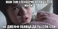 мам там слендермен пришёл за мной? не джефф убийца.да ты спи-спи