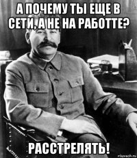 а почему ты еще в сети, а не на работте? расстрелять!