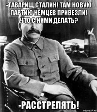 -таварищ сталин! там новую партию немцев привезли! что с ними делать? -расстрелять!