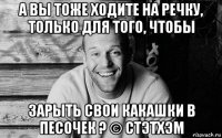 а вы тоже ходите на речку, только для того, чтобы зарыть свои какашки в песочек ? © стэтхэм