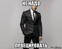 не надо проецировать