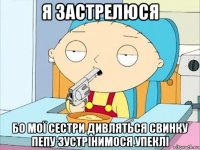 я застрелюся бо мої сестри дивляться свинку пепу зустрінимося упеклі