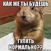 как же ты будешь гулять нормально??