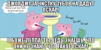 джордж! за чистку зубов на дадут оскар! о боже, пеппа! ты ведь знаешь, что они не знают что такое оскар!