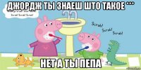 джордж ты знаеш што такое *** нет а ты пепа