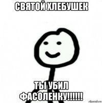 святой хлебушек ты убил фасоленку!!!!!!