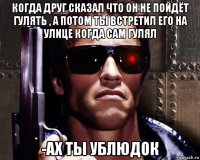 когда друг сказал что он не пойдёт гулять , а потом ты встретил его на улице когда сам гулял -ах ты ублюдок