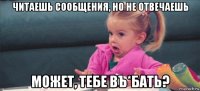 читаешь сообщения, но не отвечаешь может, тебе въ*бать?