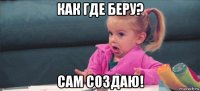 как где беру? сам создаю!