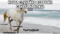 когда случайно встретил санька на улице 