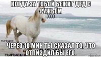 когда за тобой бежит дед с ружьём через 10 мин ты сказал то, что отпиздил бы его.