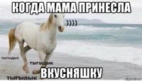 когда мама принесла вкусняшку