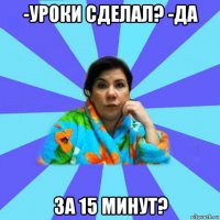 -уроки сделал? -да за 15 минут?