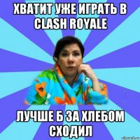 хватит уже играть в clash royale лучше б за хлебом сходил