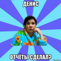 денис отчёты сделал?