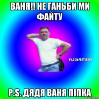 ваня!! не ганьби ми файту p.s. дядя ваня піпка