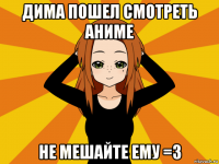 дима пошел смотреть аниме не мешайте ему =3