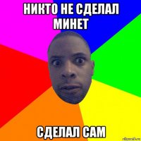 никто не сделал минет сделал сам