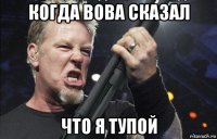 когда вова сказал что я тупой