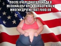 после очередного похода в mcdonalds? kfc и burger king и многих других fast food ов 