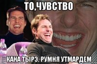 то,чувство кана тырэ. румня утмардем