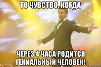 то чувство, когда через 4 часа родится гениальный человек!