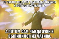 то чуство когда на тебя наябедничали и попросили забанить. а потом сам ябида хуяк и выпилился из чатика.