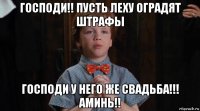 господи!! пусть леху оградят штрафы господи у него же свадьба!!! аминь!!