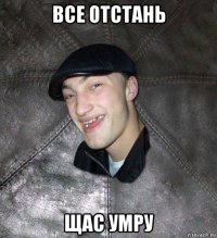 все отстань щас умру