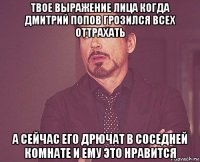 твое выражение лица когда дмитрий попов грозился всех оттрахать а сейчас его дрючат в соседней комнате и ему это нравится