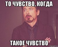 то чувство, когда такое чувство