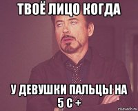 твоё лицо когда у девушки пальцы на 5 с +