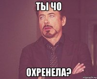 ты чо охренела?