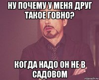 ну почему у меня друг такое говно? когда надо он не в садовом