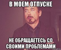 в моем отпуске не обращаетесь со своими проблемами