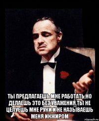  ты предлагаешь мне работать,но делаешь это без уважения,ты не целуешь мне руки и не называешь меня инжиром