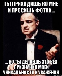 ты приходишь ко мне и просишь фотки... ... но ты делаешь это без признания моей уникальности и уважения