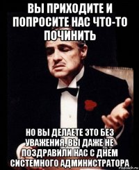 вы приходите и попросите нас что-то починить но вы делаете это без уважения, вы даже не поздравили нас с днем системного администратора