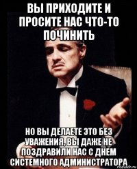 вы приходите и просите нас что-то починить но вы делаете это без уважения, вы даже не поздравили нас с днем системного администратора