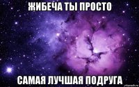 жибеча ты просто самая лучшая подруга