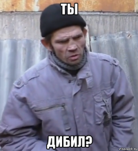 ты дибил?