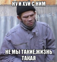 ну и хуй с ним не мы такие,жизнь такая