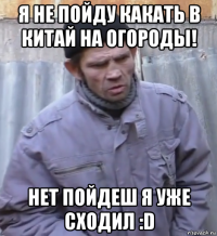 я не пойду какать в китай на огороды! нет пойдеш я уже сходил :d