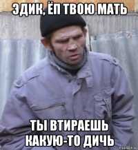 эдик, ёп твою мать ты втираешь какую-то дичь