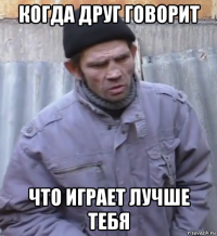 когда друг говорит что играет лучше тебя