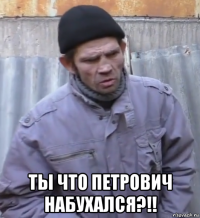  ты что петрович набухался?!!