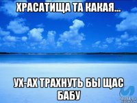 храсатища та какая... ух-ах трахнуть бы щас бабу