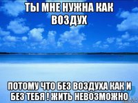 ты мне нужна как воздух потому что без воздуха как и без тебя ! жить невозможно