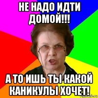 не надо идти домой!!! а то ишь ты какой каникулы хочет!